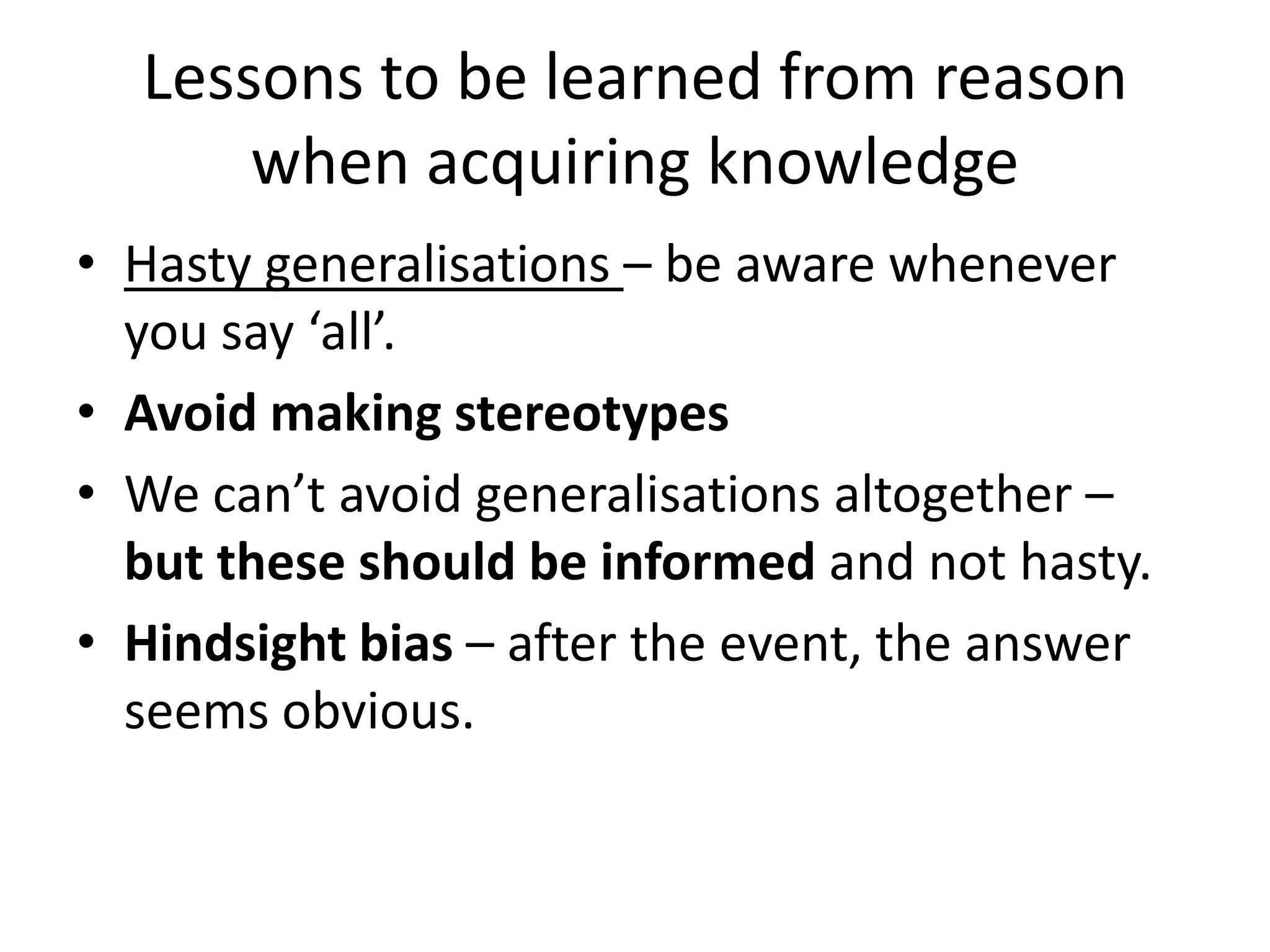 Lessons to be learned from reason when acquiring knowledgeHasty generalisations – be aware whenever you say ‘all’.Avoid making stereotypesWe can’t avoid generalisations altogether – but these should be informed and not hasty.Hindsight bias – after the event, the answer seems obvious.