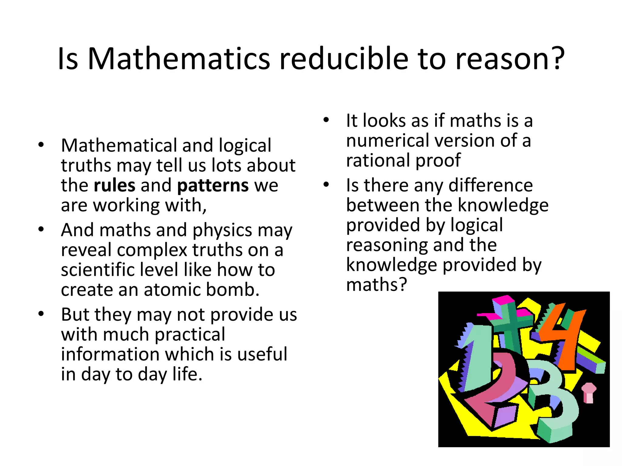 Is Mathematics reducible to reason?Mathematical and logical truths may tell us lots about the rules and patterns we are working with,And maths and physics may reveal complex truths on a scientific level like how to create an atomic bomb.But they may not provide us with much practical information which is useful in day to day life.It looks as if maths is a numerical version of a rational proofIs there any difference between the knowledge provided by logical reasoning and the knowledge provided by maths?