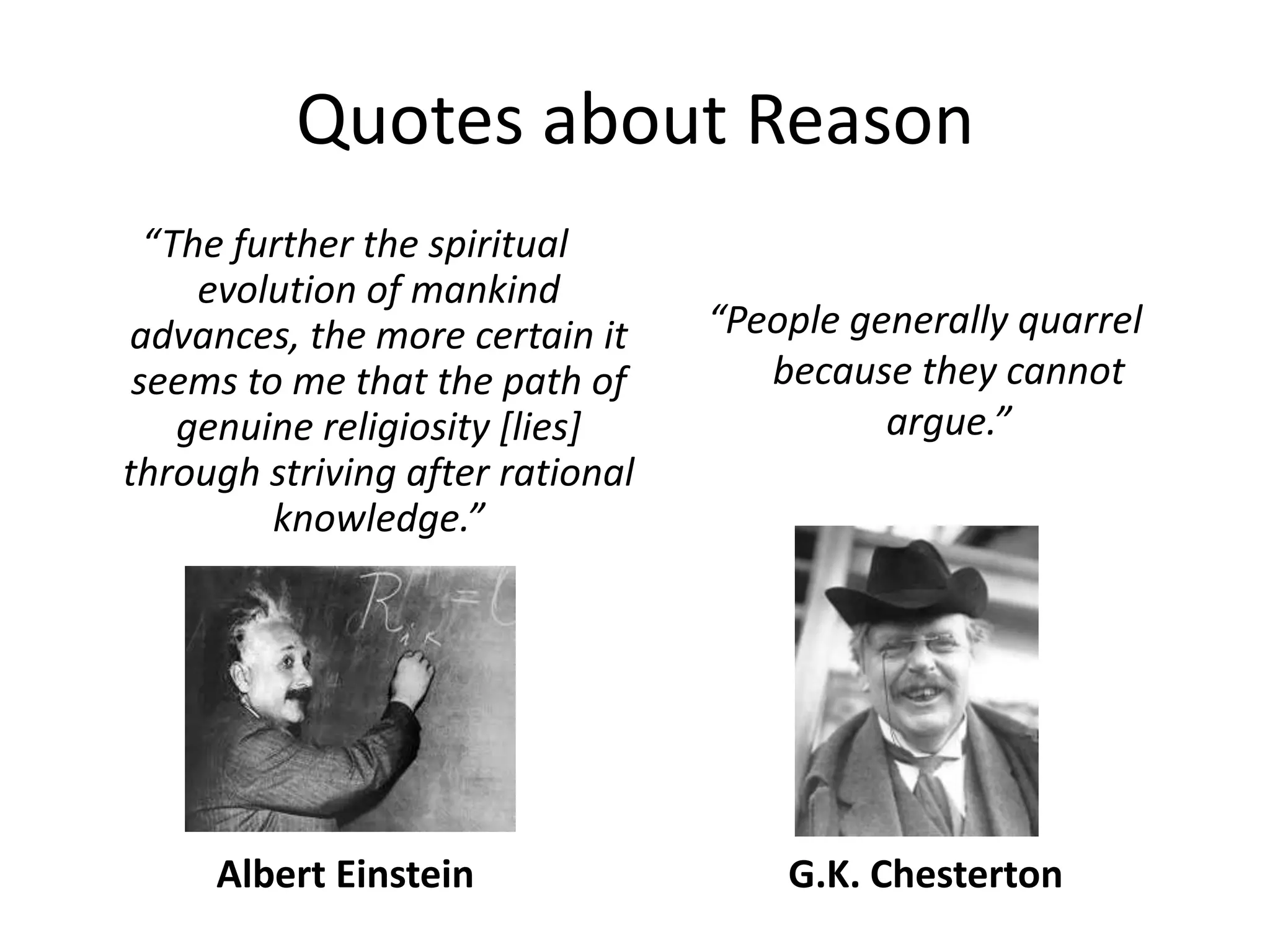 Quotes about Reason“The further the spiritual evolution of mankind advances, the more certain it seems to me that the path of genuine religiosity [lies] through striving after rational knowledge.”“People generally quarrel because they cannot argue.”Albert EinsteinG.K. Chesterton