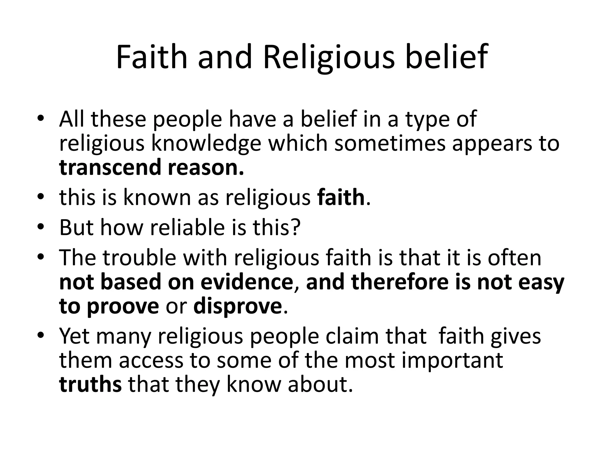 Faith and Religious beliefAll these people have a belief in a type of religious knowledge which sometimes appears to transcend reason.this is known as religious faith.But how reliable is this?The trouble with religious faith is that it is often not based on evidence, and therefore is not easy to proove or disprove.Yet many religious people claim that  faith gives them access to some of the most important truths that they know about.