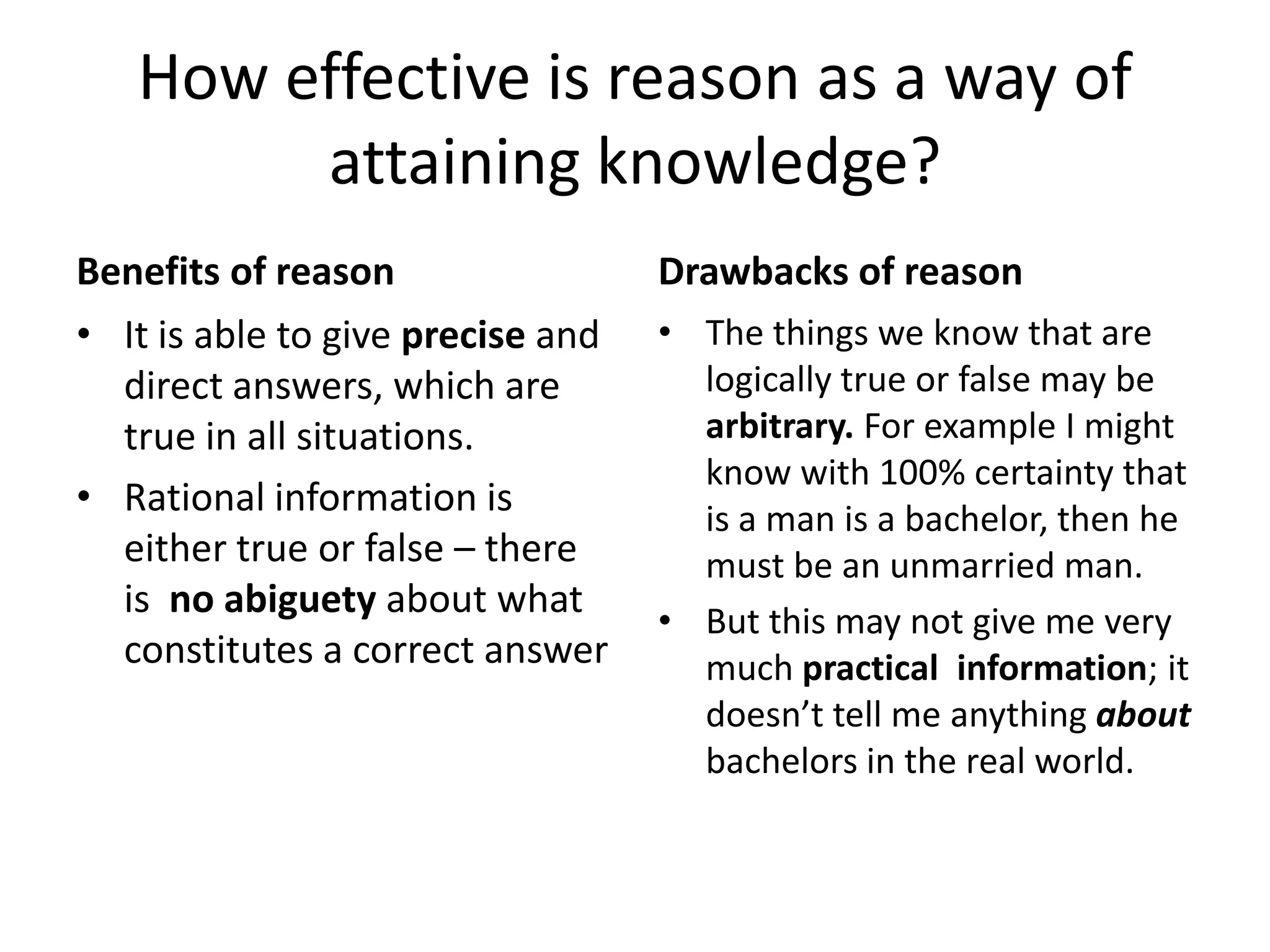 How effective is reason as a way of attaining knowledge?Benefits of reasonIt is able to give precise and direct answers, which are true in all situations.Rational information is either true or false – there is  no abiguety about what constitutes a correct answerDrawbacks of reasonThe things we know that are logically true or false may be arbitrary. For example I might know with 100% certainty that is a man is a bachelor, then he must be an unmarried man.  But this may not give me very much practical  information; it doesn’t tell me anything about bachelors in the real world.