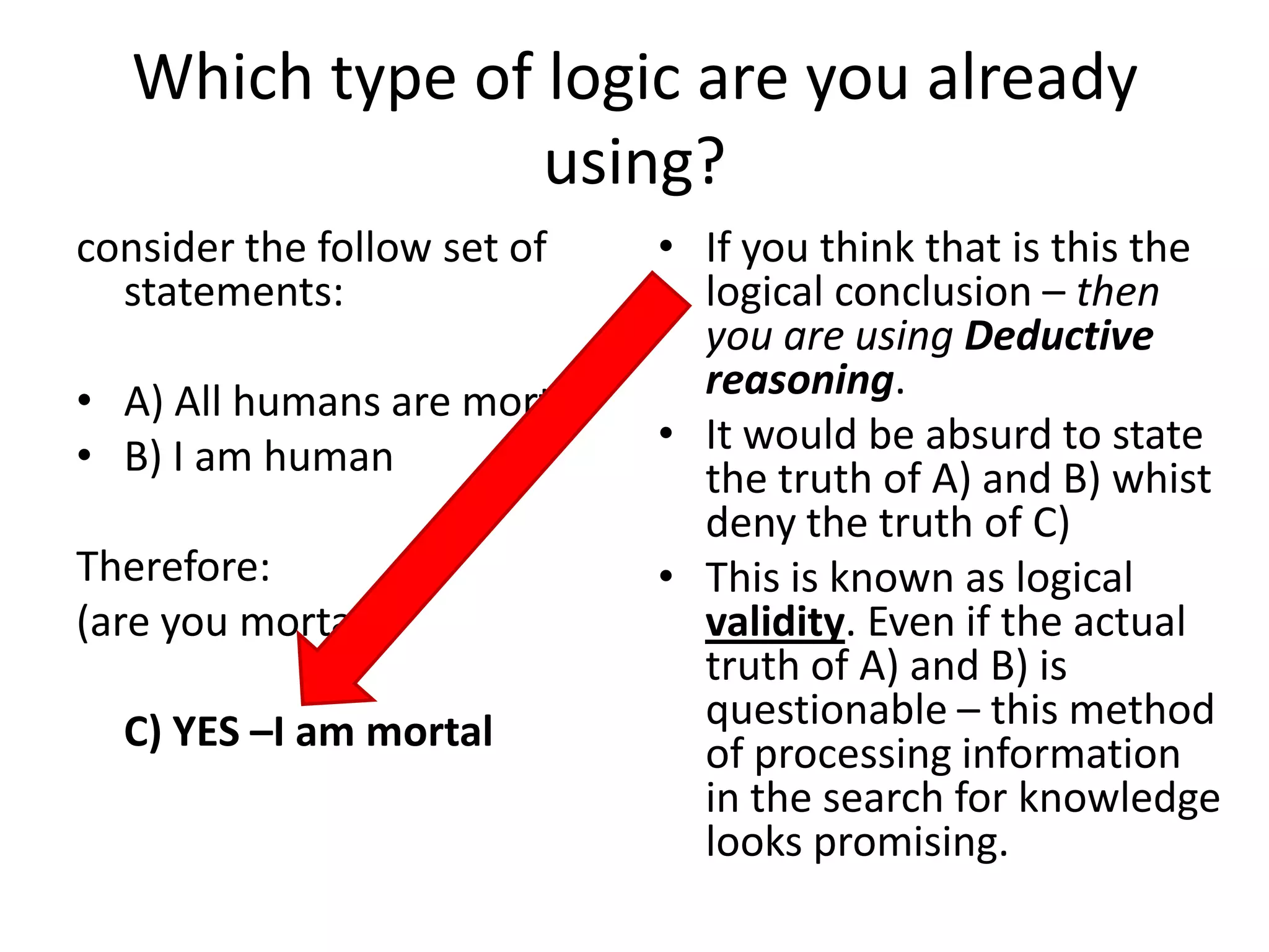Which type of logic are you already using?consider the follow set of statements:A) All humans are mortalB) I am humanTherefore: (are you mortal?)	C) YES –I am mortalIf you think that is this the logical conclusion – then you are using Deductive reasoning.It would be absurd to state the truth of A) and B) whist deny the truth of C)This is known as logical validity. Even if the actual truth of A) and B) is questionable – this method of processing information in the search for knowledge looks promising.