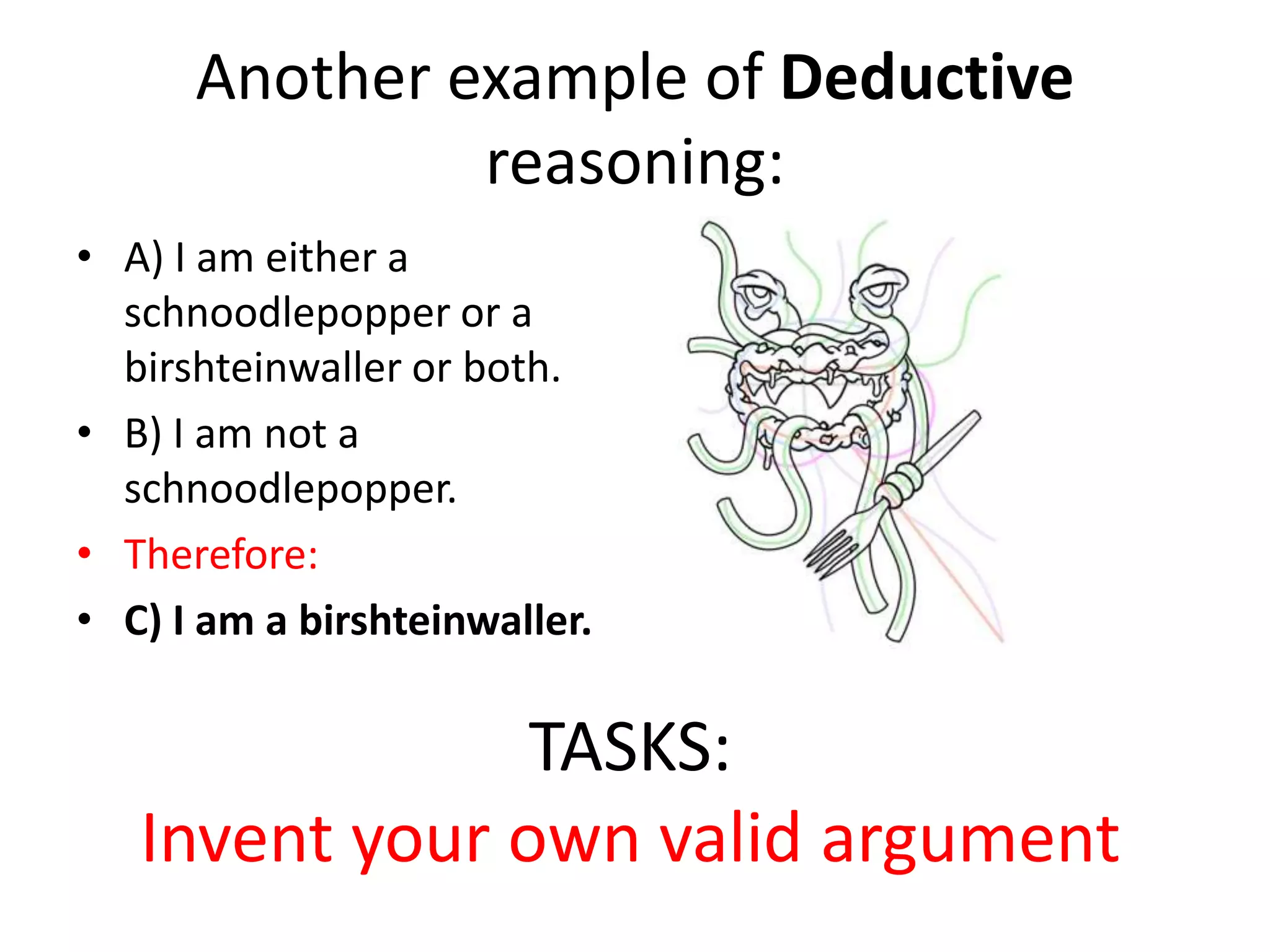 Another example of Deductive reasoning:A) I am either a schnoodlepopper or a birshteinwaller or both.B) I am not a schnoodlepopper.Therefore:C) I am a birshteinwaller.TASKS: Invent your own valid argument