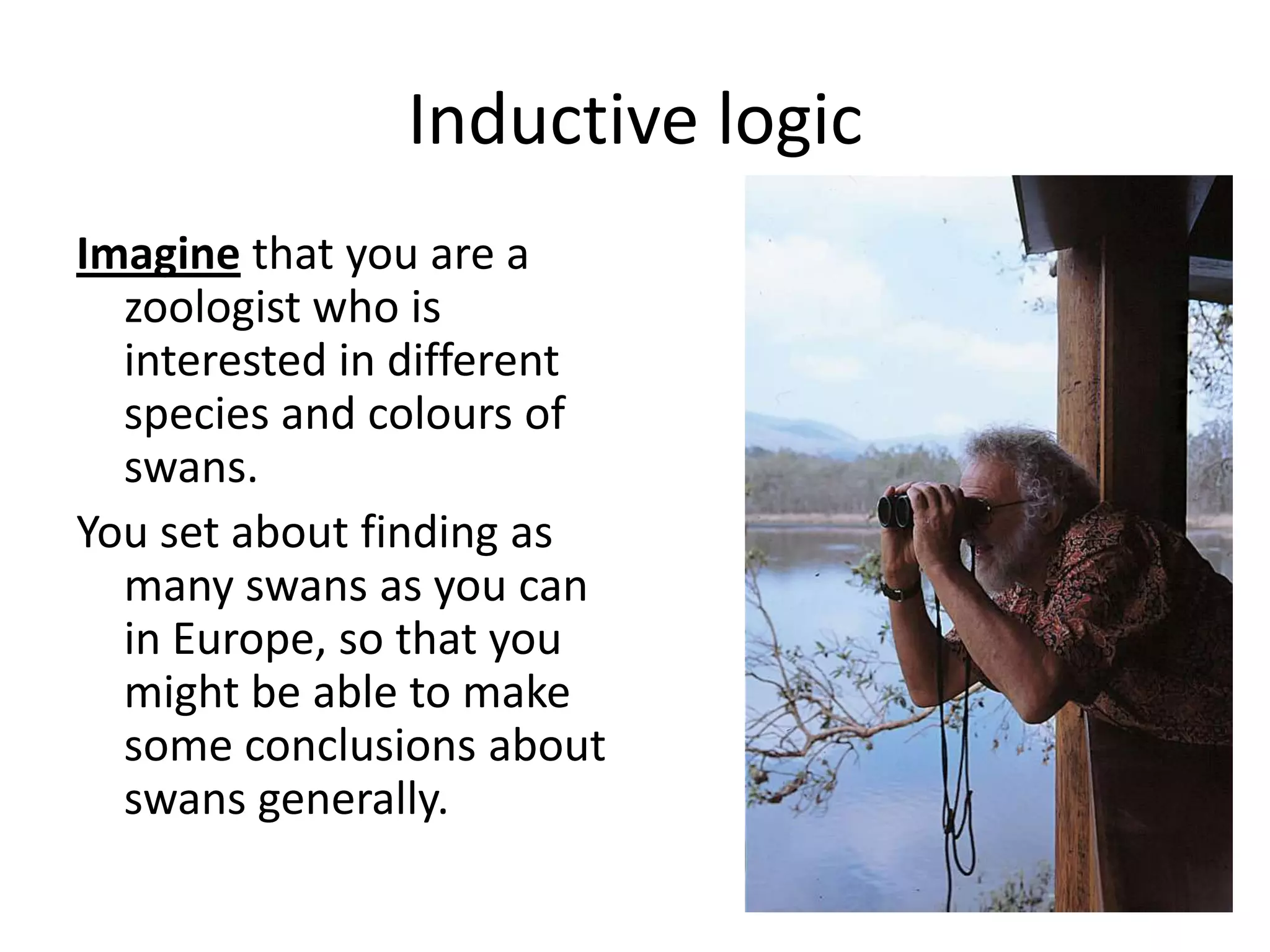 Inductive logic Imagine that you are a zoologist who is interested in different species and colours of swans.You set about finding as many swans as you can in Europe, so that you might be able to make some conclusions about swans generally.