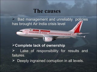 The causes
 Bad management and unreliably policies
has brought Air India crisis level




Complete lack of ownership
 Lake of responsibility for results and
failures.
 Deeply ingrained corruption in all levels.
 