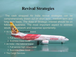 Revival Strategies
 The cash strapped Air India revival strategies can be
comprehensively drawn out on short term , medium term and
long term basis. The Area of Strategic Interest should be on
following business. The most important aspect to address
would be teamwork and response spontaneity.
 Air India the international brand


   1. Full service high value travel
   2. Business Class travel
 Air India – the national brand
   1. Full service high value travel
   2. Business Class travel
 The Cargo Services
 