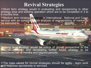 Revival Strategies
Short term strategy would in evaluating and reorganizing in other
strategy area and existing operation which are to be completed in 3 to
6 months time
Medium term strategy would be in International , National and Cargo
service with an comprehensive analysis of segmentation of market to
be executed in 6 to 12 months




 Long term strategy would be online of global perspective to the
aviation business and developing further future strategy to be
considered for 12 months and beyond periods.


The main values for revival strategies should be agility , team work
and response spontaneity to services.
 