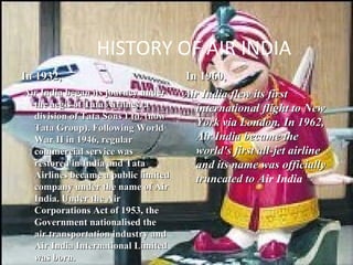 HISTORY OF AIR INDIA
In 1932,                             In 1960,
Air India began its journey under    Air India flew its first
  the aegis of Tata Airlines, a        international flight to New
  division of Tata Sons Ltd. (now
  Tata Group). Following World
                                       York via London. In 1962,
  War II in 1946, regular              Air India became the
  commercial service was               world's first all-jet airline
  restored in India and Tata           and its name was officially
  Airlines became a public limited     truncated to Air India
                                                     A
  company under the name of Air
  India. Under the Air
  Corporations Act of 1953, the
  Government nationalised the
  air transportation industry and
  Air India International Limited
  was born.
 