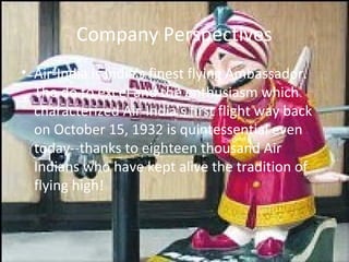 Company Perspectives
• Air-India is India's finest flying Ambassador.
  The do to excel and the enthusiasm which
  characterized Air-India's first flight way back
  on October 15, 1932 is quintessential even
  today--thanks to eighteen thousand Air
  Indians who have kept alive the tradition of
  flying high!
 