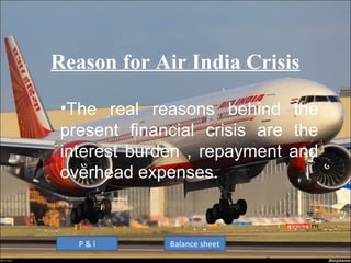 Reason for Air India Crisis

 •The real reasons behind the
 present financial crisis are the
 interest burden , repayment and
 overhead expenses.


   P&l        Balance sheet
 