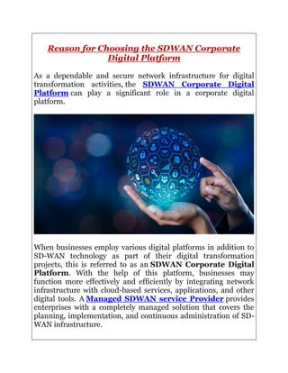 Reason for Choosing the SDWAN Corporate
Digital Platform
As a dependable and secure network infrastructure for digital
transformation activities, the SDWAN Corporate Digital
Platform can play a significant role in a corporate digital
platform.
When businesses employ various digital platforms in addition to
SD-WAN technology as part of their digital transformation
projects, this is referred to as an SDWAN Corporate Digital
Platform. With the help of this platform, businesses may
function more effectively and efficiently by integrating network
infrastructure with cloud-based services, applications, and other
digital tools. A Managed SDWAN service Provider provides
enterprises with a completely managed solution that covers the
planning, implementation, and continuous administration of SD-
WAN infrastructure.
 