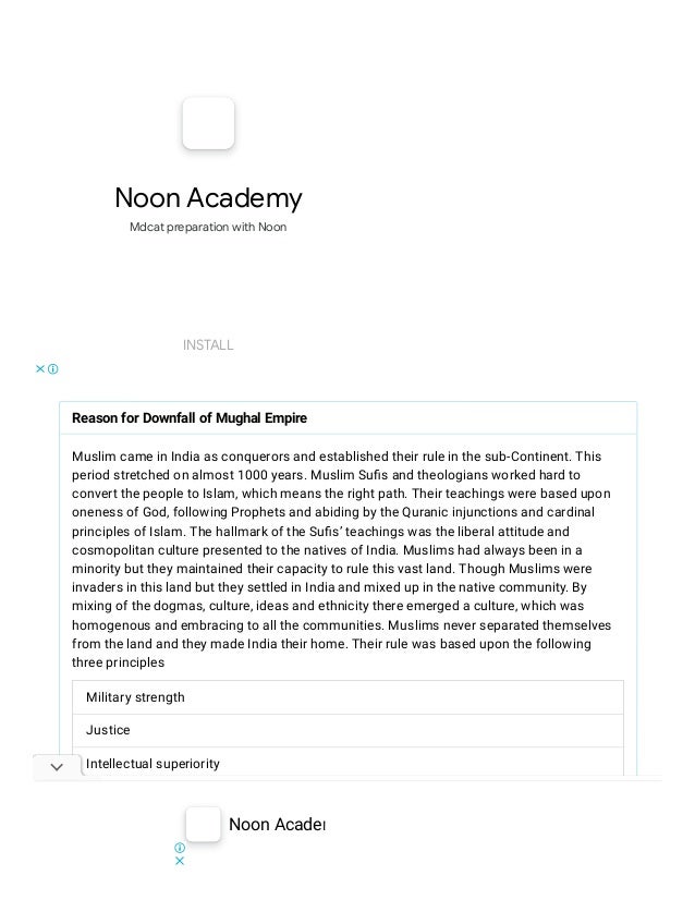 Noon Academy
Mdcat preparation with Noon
INSTALL
Reason for Downfall of Mughal Empire
Muslim came in India as conquerors and established their rule in the sub-Continent. This
period stretched on almost 1000 years. Muslim Suﬁs and theologians worked hard to
convert the people to Islam, which means the right path. Their teachings were based upon
oneness of God, following Prophets and abiding by the Quranic injunctions and cardinal
principles of Islam. The hallmark of the Suﬁs’ teachings was the liberal attitude and
cosmopolitan culture presented to the natives of India. Muslims had always been in a
minority but they maintained their capacity to rule this vast land. Though Muslims were
invaders in this land but they settled in India and mixed up in the native community. By
mixing of the dogmas, culture, ideas and ethnicity there emerged a culture, which was
homogenous and embracing to all the communities. Muslims never separated themselves
from the land and they made India their home. Their rule was based upon the following
three principles
Military strength
Justice
Intellectual superiority
But as the history shows that it is like a cycle and every empire have to fact its downfall and
Muslims were no exception. Aurang Zeb was the last Mughal emperor who kept the means
of power in his hands and when he died the chaos interrupted his empire and a war of
succession among his descendants proved disastrous of the Mughal glory. Invasion of
Noon Academy INSTALL
 