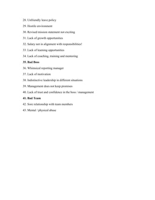 28. Unfriendly leave policy
29. Hostile environment
30. Revised mission statement not exciting
31. Lack of growth opportunities
32. Salary not in alignment with responsibilities!
33. Lack of learning opportunities
34. Lack of coaching, training and mentoring
35. Bad Boss
36. Whimsical reporting manager
37. Lack of motivation
38. Indistinctive leadership in different situations
39. Management does not keep promises
40. Lack of trust and confidence in the boss / management
41. Bad Team
42. Sore relationship with team members
43. Mental / physical abuse
 