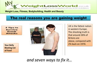 Weight Loss, Fitness, Bodybuilding, Health and Beauty


      The real reasons you are gaining weight

                                                        UK is the fattest nation
                                                        in western Europe.
                                                        The shocking truth is
                                                        that around 26% of
                                                        Britons are
                                                        obese, compared with
Your Belly                                              2% back on 1970.
Blasting List
of Food



                   and seven ways to fix it…
 