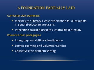 A FOUNDATION PARTIALLY LAID
Curricular civic pathways
• Making civic literacy a core expectation for all students
in general education programs
• Integrating civic inquiry into a central field of study
Powerful civic pedagogies
• Intergroup and deliberative dialogue
• Service Learning and Volunteer Service
• Collective civic problem solving
 