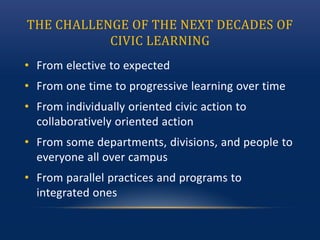 THE CHALLENGE OF THE NEXT DECADES OF
CIVIC LEARNING
• From elective to expected
• From one time to progressive learning over time
• From individually oriented civic action to
collaboratively oriented action
• From some departments, divisions, and people to
everyone all over campus
• From parallel practices and programs to
integrated ones
 