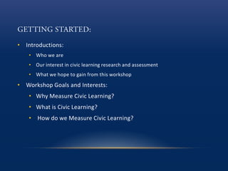 • Introductions:
• Who we are
• Our interest in civic learning research and assessment
• What we hope to gain from this workshop
• Workshop Goals and Interests:
• Why Measure Civic Learning?
• What is Civic Learning?
• How do we Measure Civic Learning?
 