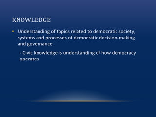 KNOWLEDGE
• Understanding of topics related to democratic society;
systems and processes of democratic decision-making
and governance
- Civic knowledge is understanding of how democracy
operates
 