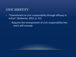 CIVIC IDENTITY
• “Commitment to civic responsibility through efficacy in
action” (Stokamer, 2012, p. 51).
- Requires the incorporation of civic responsibility into
one’s self-concept
 