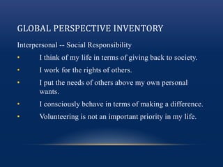 GLOBAL PERSPECTIVE INVENTORY
Interpersonal -- Social Responsibility
• I think of my life in terms of giving back to society.
• I work for the rights of others.
• I put the needs of others above my own personal
wants.
• I consciously behave in terms of making a difference.
• Volunteering is not an important priority in my life.
 