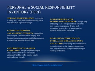 PERSONAL & SOCIAL RESPONSIBILITY
INVENTORY (PSRI)
STRIVING FOR EXCELLENCE: developing
a strong work ethic and consciously doing one’s
very best in all aspects of college
CULTIVATING PERSONAL
AND ACADEMIC INTEGRITY: recognizing
and acting on a sense of honor, ranging from
honesty in relationships to principled engagement
with a formal academic honors code
CONTRIBUTING TO A LARGER
COMMUNITY: recognizing and acting on
one’s responsibility to the educational
community and the wider society, locally,
nationally, and globally
TAKING SERIOUSLY THE
PERSPECTIVES OF OTHERS: recognizing
and acting on the obligation to inform one’s
own judgment; engaging diverse and
competing perspectives as a resource for
learning, citizenship, and work
DEVELOPING COMPETENCE IN
ETHICAL AND MORAL REASONING
AND ACTION: developing ethical and moral
reasoning in ways that incorporate the other
four responsibilities; using such reasoning in
learning and in life
http://www.psri.hs.iastate.edu/
 