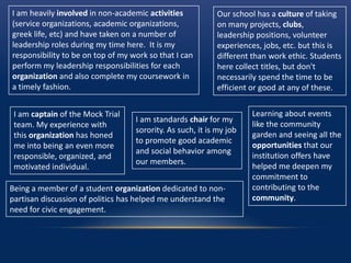 I am heavily involved in non-academic activities
(service organizations, academic organizations,
greek life, etc) and have taken on a number of
leadership roles during my time here. It is my
responsibility to be on top of my work so that I can
perform my leadership responsibilities for each
organization and also complete my coursework in
a timely fashion.
I am captain of the Mock Trial
team. My experience with
this organization has honed
me into being an even more
responsible, organized, and
motivated individual.
I am standards chair for my
sorority. As such, it is my job
to promote good academic
and social behavior among
our members.
Learning about events
like the community
garden and seeing all the
opportunities that our
institution offers have
helped me deepen my
commitment to
contributing to the
community.
Being a member of a student organization dedicated to non-
partisan discussion of politics has helped me understand the
need for civic engagement.
Our school has a culture of taking
on many projects, clubs,
leadership positions, volunteer
experiences, jobs, etc. but this is
different than work ethic. Students
here collect titles, but don't
necessarily spend the time to be
efficient or good at any of these.
 