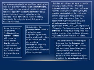 I feel they are trying to put a gag on faculty
with unpopular opinions! When the
president received a vote of no confidence
from the faculty, instead of firing him, the
board of trustees helped the president to
commit a retribution firing of the only
untenured faculty member from the
department involved in uncovering the
administration's violation of shared
governance. WHAT A FIASCO! Complete lack
of integrity…This is why the past three board
of trustee meetings have been packed with
student protestors, but the board refuses to
respond to student demands for justice.
Unfortunately the
president of the school is
involved in many
despicable legal battles
against academic freedom
of the faculty. This has
deepened my
commitment to justice,
especially when big
institutions like this school
abuse their power.
I find it extremely disheartening and
disturbing that the President has
waged a campaign AGAINST faculty
free speech and shared governance.
The department and faculty do,
however, uphold, support and
educate us about academic integrity
in spite of the administration's abuse.
Students are actively discouraged from speaking any
view that is contrary to the senior administrations’.
When faculty try to advocate for students they are
retaliated against by the administration by being
denied chairships, tenure, and other faculty
esources. These denials have resulted in costly
litigation by the university, which drains scarce
financial resources.
Seeing the immoral
actions of the
President and the
Board of Trustees
with regard to
tenure and the
Board's inattention
to the academic
health and needs of
the University has
discouraged many
of us.
 