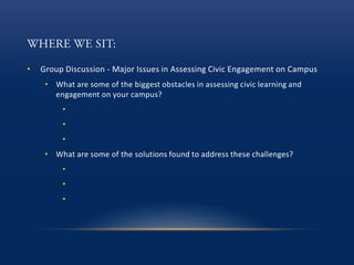 • Group Discussion - Major Issues in Assessing Civic Engagement on Campus
• What are some of the biggest obstacles in assessing civic learning and
engagement on your campus?
•
•
•
• What are some of the solutions found to address these challenges?
•
•
•
 