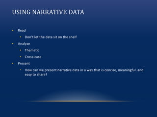 USING NARRATIVE DATA
• Read
• Don’t let the data sit on the shelf
• Analyze
• Thematic
• Cross-case
• Present
• How can we present narrative data in a way that is concise, meaningful. and
easy to share?
 