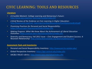 CIVIC LEARNING: TOOLS AND RESOURCES
Literature
• A Crucible Moment: College Learning and Democracy’s Future:
http://www.aacu.org/civic_learning/crucible/index.cfm
• A Brief Review of the Evidence on Civic Learning in Higher Education:
http://www.aacu.org/civic_learning/crucible/documents/CivicOutcomesBrief.pdf
• Promising Practices for Personal and Social Responsibility:
https://secure.aacu.org/source/Orders/index.cfm
• Making Progress: What We Know About the Achievement of Liberal Education
Outcomes: https://secure.aacu.org/source/Orders/index.cfm
• Diversity and Democracy, Fall 2012 Issue – Civic Engagement and Student Success: A
Resonant Relationship: http://www.diversityweb.org/diversitydemocracy/
Assessment Tools and Inventories
• Personal and Social Responsibility Inventory: http://www.psri.hs.iastate.edu/
• Global Perspective Inventory: https://gpi.central.edu/index.cfm
• AAC&U VALUE rubrics: http://www.aacu.org/value/index.cfm
 