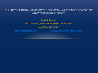 FOR FURTHER INFORMATION ON THE PERSONAL AND SOCIAL RESPONSIBILITY
INVENTORY (PSRI), CONTACT
Robert Reason
PSRI Director / Associate Professor of Education
Iowa State University
rreason@iastate.edu http://www.psri.hs.iastate.edu/
 
