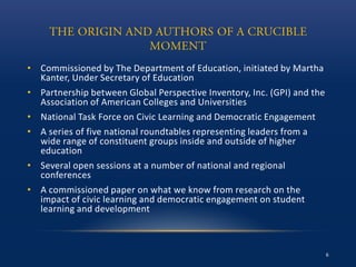 • Commissioned by The Department of Education, initiated by Martha
Kanter, Under Secretary of Education
• Partnership between Global Perspective Inventory, Inc. (GPI) and the
Association of American Colleges and Universities
• National Task Force on Civic Learning and Democratic Engagement
• A series of five national roundtables representing leaders from a
wide range of constituent groups inside and outside of higher
education
• Several open sessions at a number of national and regional
conferences
• A commissioned paper on what we know from research on the
impact of civic learning and democratic engagement on student
learning and development
6
 