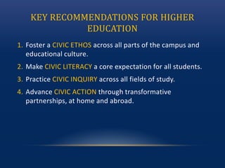 KEY RECOMMENDATIONS FOR HIGHER
EDUCATION
1. Foster a CIVIC ETHOS across all parts of the campus and
educational culture.
2. Make CIVIC LITERACY a core expectation for all students.
3. Practice CIVIC INQUIRY across all fields of study.
4. Advance CIVIC ACTION through transformative
partnerships, at home and abroad.
 