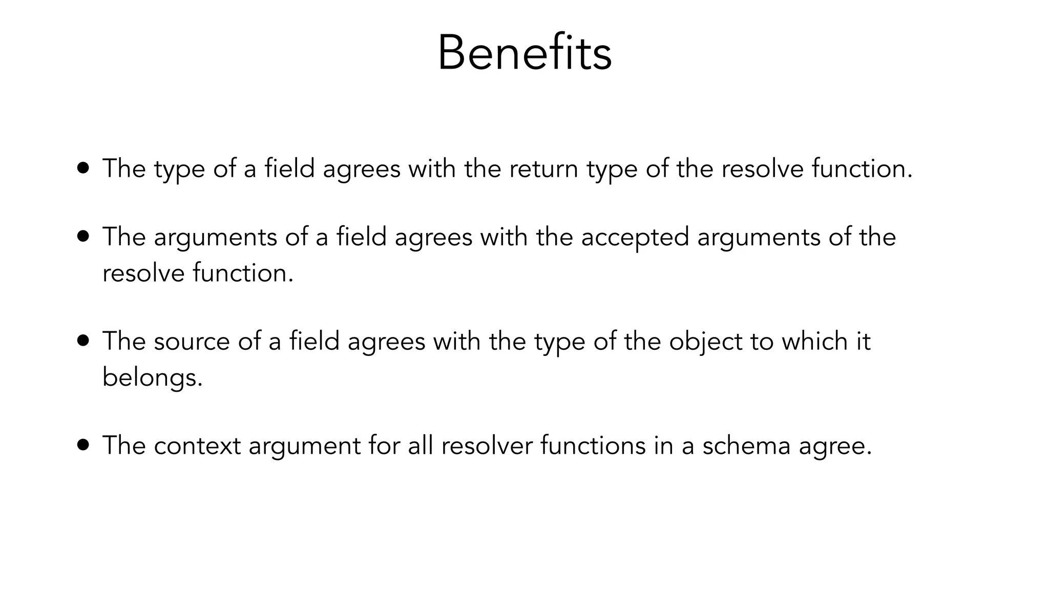 Benefits
• The type of a field agrees with the return type of the resolve function.
• The arguments of a field agrees with the accepted arguments of the
resolve function.
• The source of a field agrees with the type of the object to which it
belongs.
• The context argument for all resolver functions in a schema agree.
 