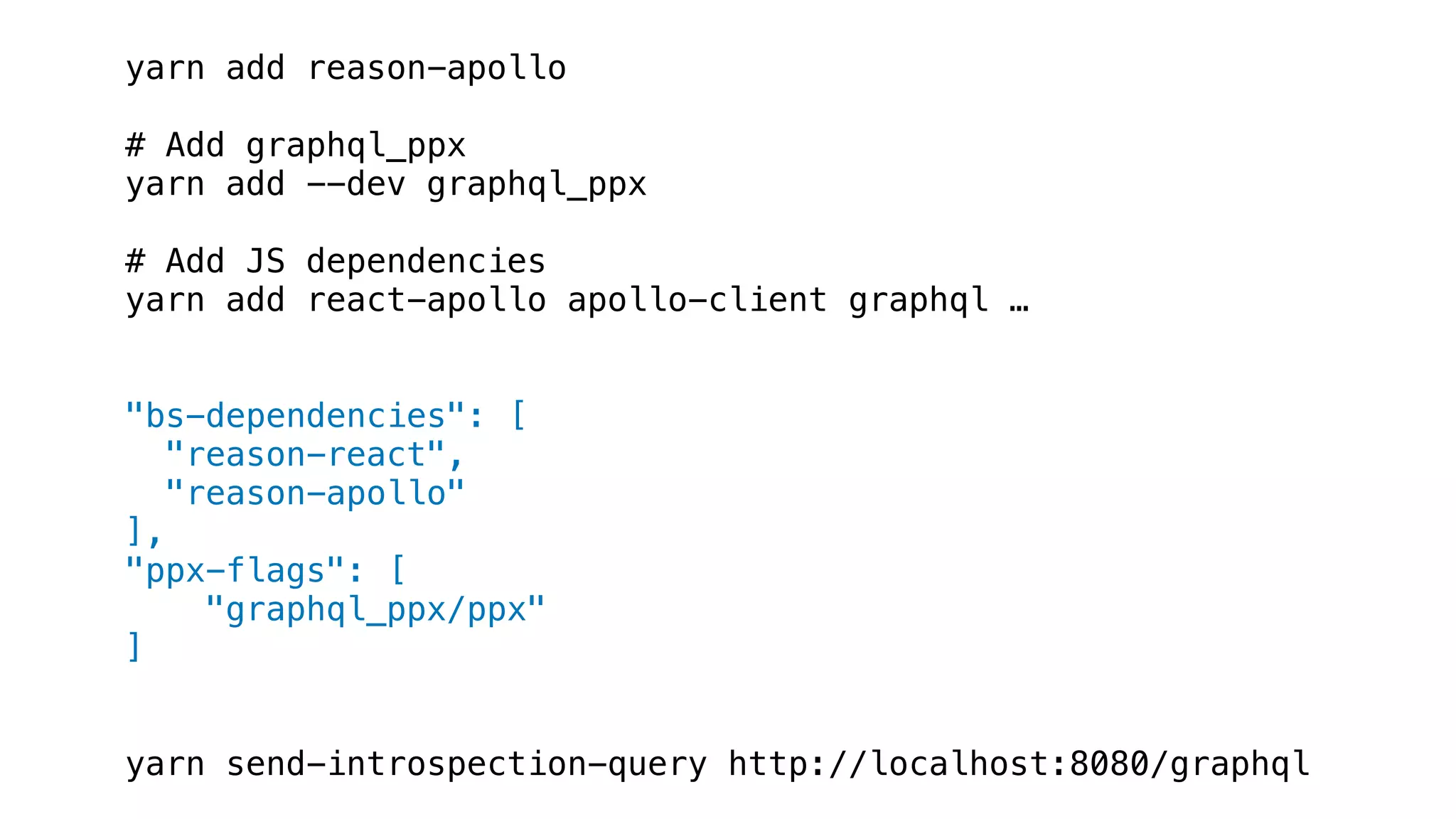 yarn add reason-apollo
# Add graphql_ppx
yarn add --dev graphql_ppx
# Add JS dependencies
yarn add react-apollo apollo-client graphql …
"bs-dependencies": [
"reason-react",
"reason-apollo"
],
"ppx-flags": [
"graphql_ppx/ppx"
]
yarn send-introspection-query http://localhost:8080/graphql
 