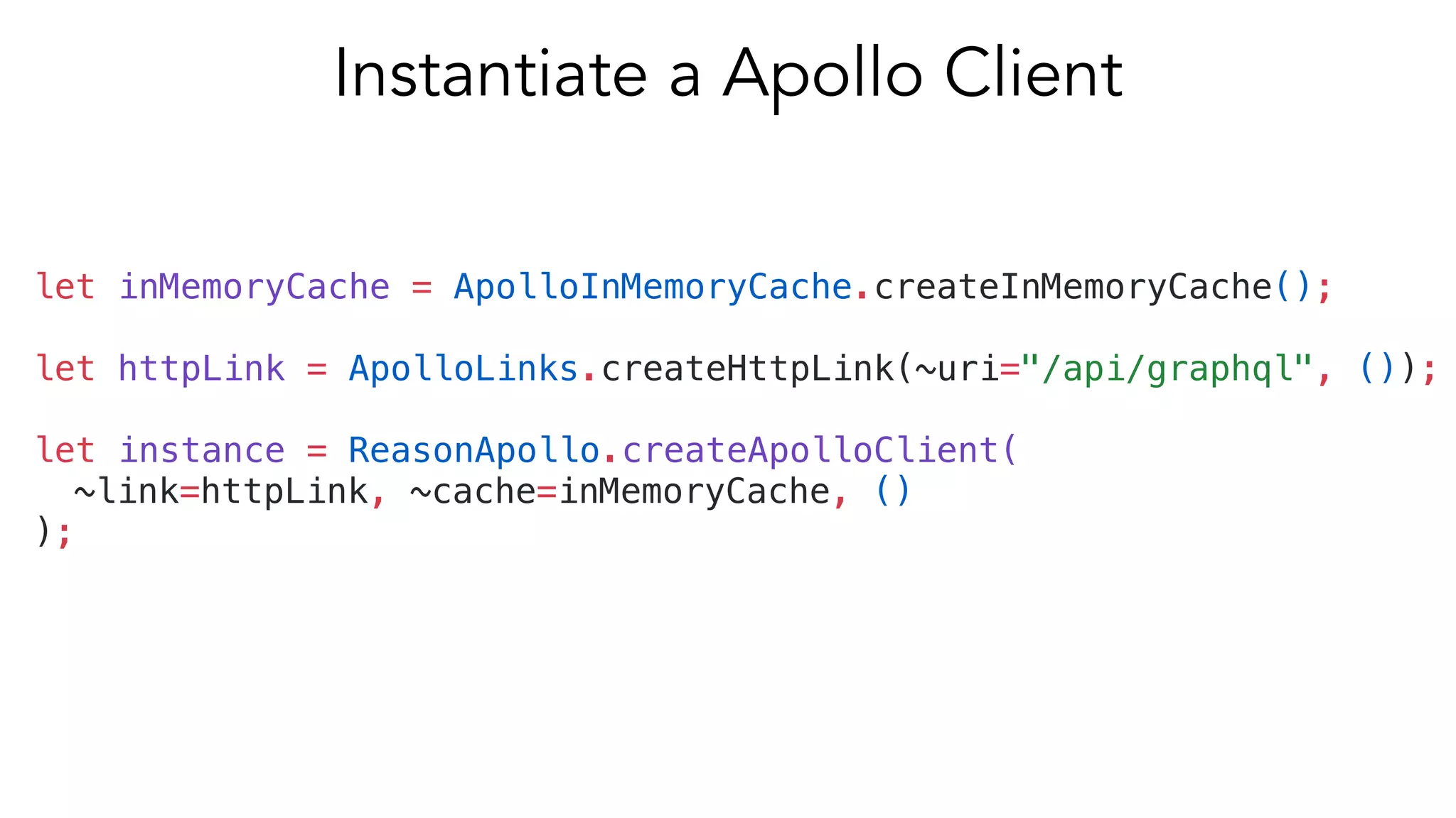 let inMemoryCache = ApolloInMemoryCache.createInMemoryCache();
let httpLink = ApolloLinks.createHttpLink(~uri="/api/graphql", ());
let instance = ReasonApollo.createApolloClient(
~link=httpLink, ~cache=inMemoryCache, ()
);
Instantiate a Apollo Client
 