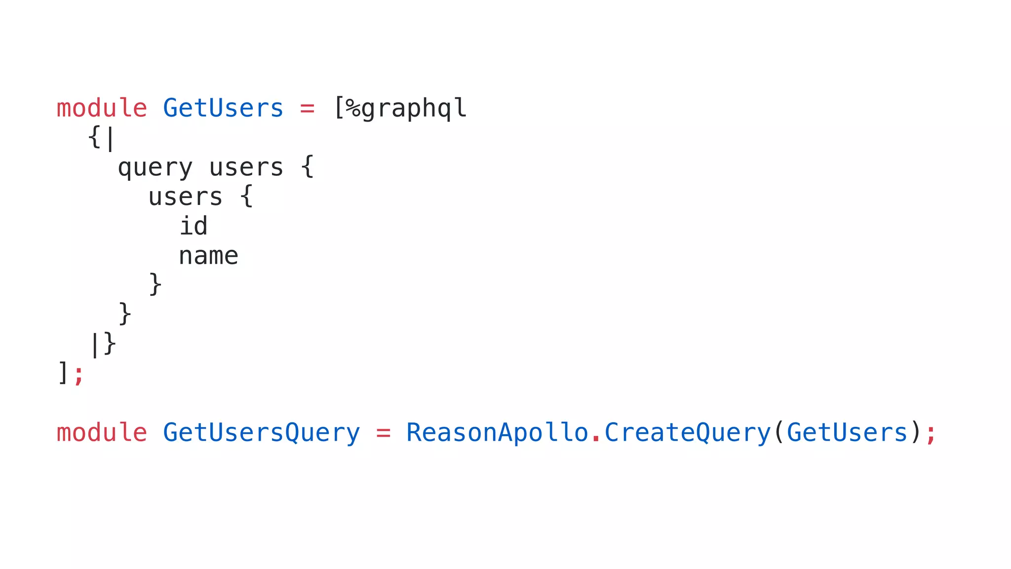module GetUsers = [%graphql
{|
query users {
users {
id
name
}
}
|}
];
module GetUsersQuery = ReasonApollo.CreateQuery(GetUsers);
 
