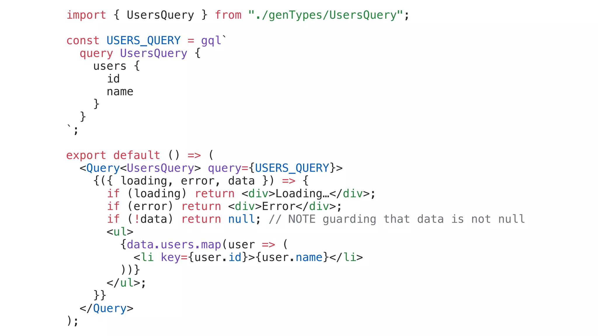 import { UsersQuery } from "./genTypes/UsersQuery";
const USERS_QUERY = gql`
query UsersQuery {
users {
id
name
}
}
`;
export default () => (
<Query<UsersQuery> query={USERS_QUERY}>
{({ loading, error, data }) => {
if (loading) return <div>Loading…</div>;
if (error) return <div>Error</div>;
if (!data) return null; // NOTE guarding that data is not null
<ul>
{data.users.map(user => (
<li key={user.id}>{user.name}</li>
))}
</ul>;
}}
</Query>
);
 