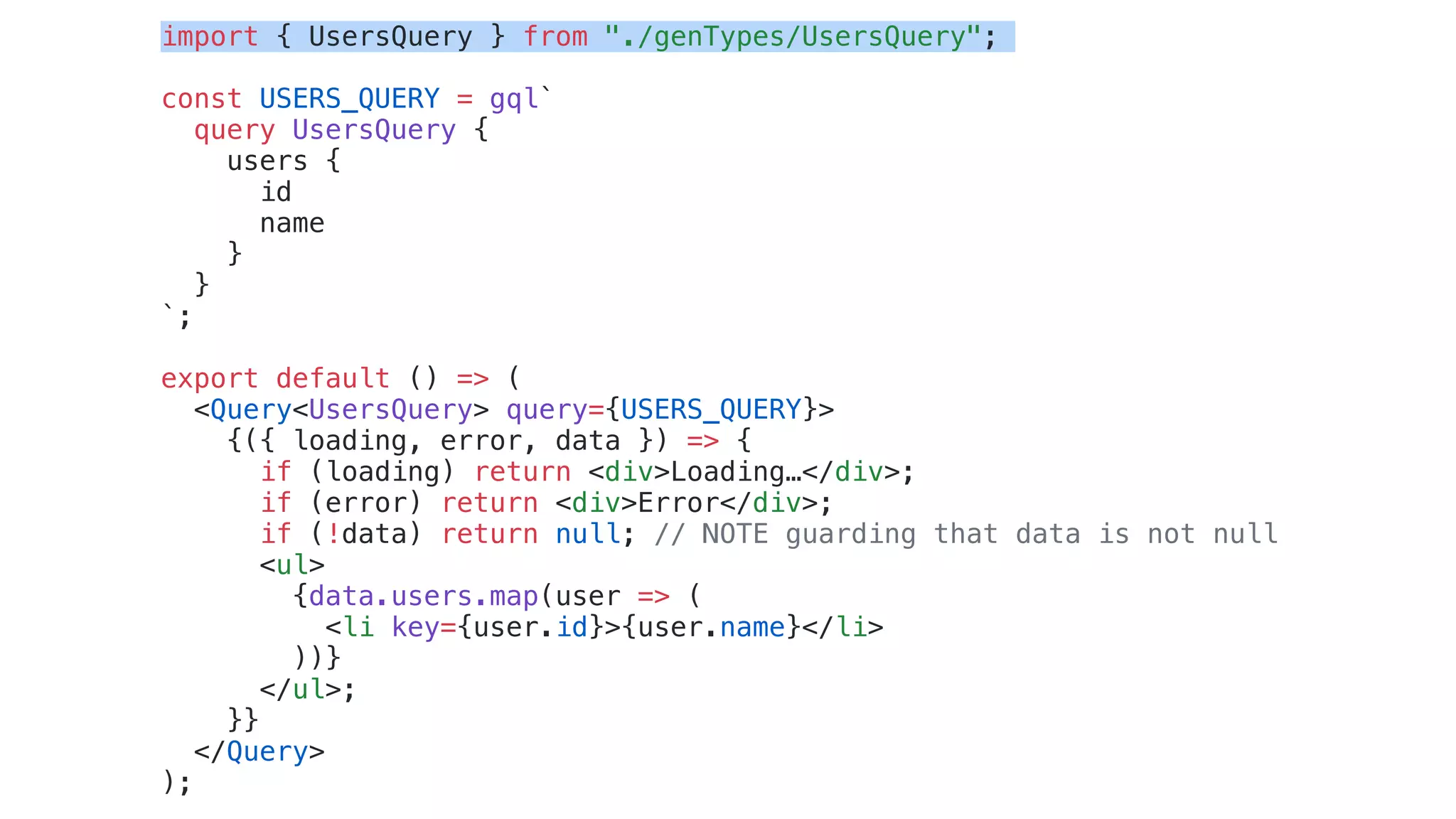 import { UsersQuery } from "./genTypes/UsersQuery";
const USERS_QUERY = gql`
query UsersQuery {
users {
id
name
}
}
`;
export default () => (
<Query<UsersQuery> query={USERS_QUERY}>
{({ loading, error, data }) => {
if (loading) return <div>Loading…</div>;
if (error) return <div>Error</div>;
if (!data) return null; // NOTE guarding that data is not null
<ul>
{data.users.map(user => (
<li key={user.id}>{user.name}</li>
))}
</ul>;
}}
</Query>
);
 