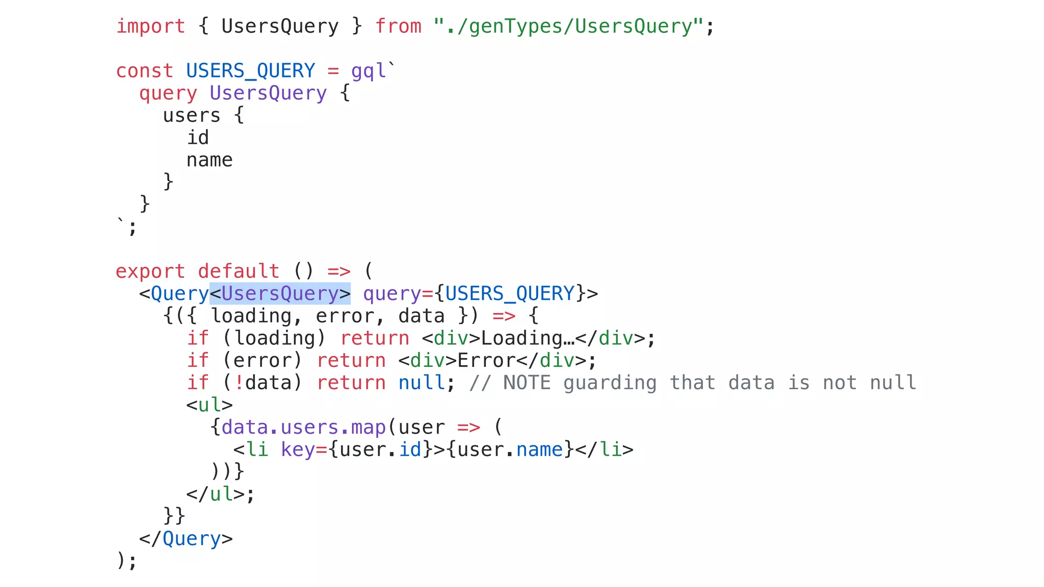 import { UsersQuery } from "./genTypes/UsersQuery";
const USERS_QUERY = gql`
query UsersQuery {
users {
id
name
}
}
`;
export default () => (
<Query<UsersQuery> query={USERS_QUERY}>
{({ loading, error, data }) => {
if (loading) return <div>Loading…</div>;
if (error) return <div>Error</div>;
if (!data) return null; // NOTE guarding that data is not null
<ul>
{data.users.map(user => (
<li key={user.id}>{user.name}</li>
))}
</ul>;
}}
</Query>
);
 