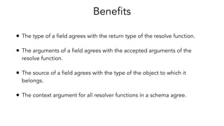 Benefits
• The type of a field agrees with the return type of the resolve function.
• The arguments of a field agrees with the accepted arguments of the
resolve function.
• The source of a field agrees with the type of the object to which it
belongs.
• The context argument for all resolver functions in a schema agree.
 
