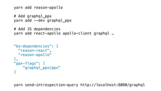 yarn add reason-apollo
# Add graphql_ppx
yarn add --dev graphql_ppx
# Add JS dependencies
yarn add react-apollo apollo-client graphql …
"bs-dependencies": [
"reason-react",
"reason-apollo"
],
"ppx-flags": [
"graphql_ppx/ppx"
]
yarn send-introspection-query http://localhost:8080/graphql
 