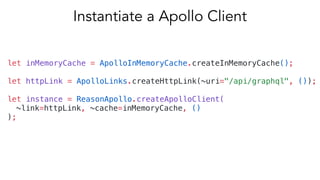 let inMemoryCache = ApolloInMemoryCache.createInMemoryCache();
let httpLink = ApolloLinks.createHttpLink(~uri="/api/graphql", ());
let instance = ReasonApollo.createApolloClient(
~link=httpLink, ~cache=inMemoryCache, ()
);
Instantiate a Apollo Client
 
