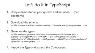 Let’s do it in TypeScript
1. Unique names for all your queries and mutation … (per
directory?)
2. Download the schema 
apollo schema:download —endpoint=http://example.com graphql-schema.json
3. Generate the types 
apollo codegen:generate genTypes --schema=graphql-schema.json —
queries=‘packages/**/src/**/*.ts*’ --passthroughCustomScalars --
customScalarsPrefix=GraphQl --addTypename --globalTypesFile=./packages/
types/src/global-graphql.ts
4. Import the Type and extend the Component
 