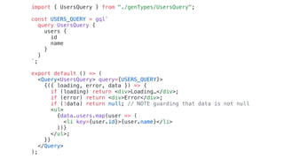 import { UsersQuery } from "./genTypes/UsersQuery";
const USERS_QUERY = gql`
query UsersQuery {
users {
id
name
}
}
`;
export default () => (
<Query<UsersQuery> query={USERS_QUERY}>
{({ loading, error, data }) => {
if (loading) return <div>Loading…</div>;
if (error) return <div>Error</div>;
if (!data) return null; // NOTE guarding that data is not null
<ul>
{data.users.map(user => (
<li key={user.id}>{user.name}</li>
))}
</ul>;
}}
</Query>
);
 