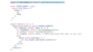 import { UsersQuery } from "./genTypes/UsersQuery";
const USERS_QUERY = gql`
query UsersQuery {
users {
id
name
}
}
`;
export default () => (
<Query<UsersQuery> query={USERS_QUERY}>
{({ loading, error, data }) => {
if (loading) return <div>Loading…</div>;
if (error) return <div>Error</div>;
if (!data) return null; // NOTE guarding that data is not null
<ul>
{data.users.map(user => (
<li key={user.id}>{user.name}</li>
))}
</ul>;
}}
</Query>
);
 
