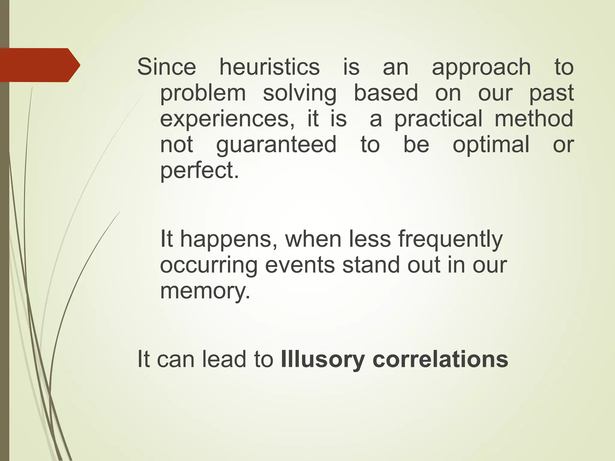 Since heuristics is an approach to
problem solving based on our past
experiences, it is a practical method
not guaranteed to be optimal or
perfect.
It happens, when less frequently
occurring events stand out in our
memory.
It can lead to Illusory correlations
 
