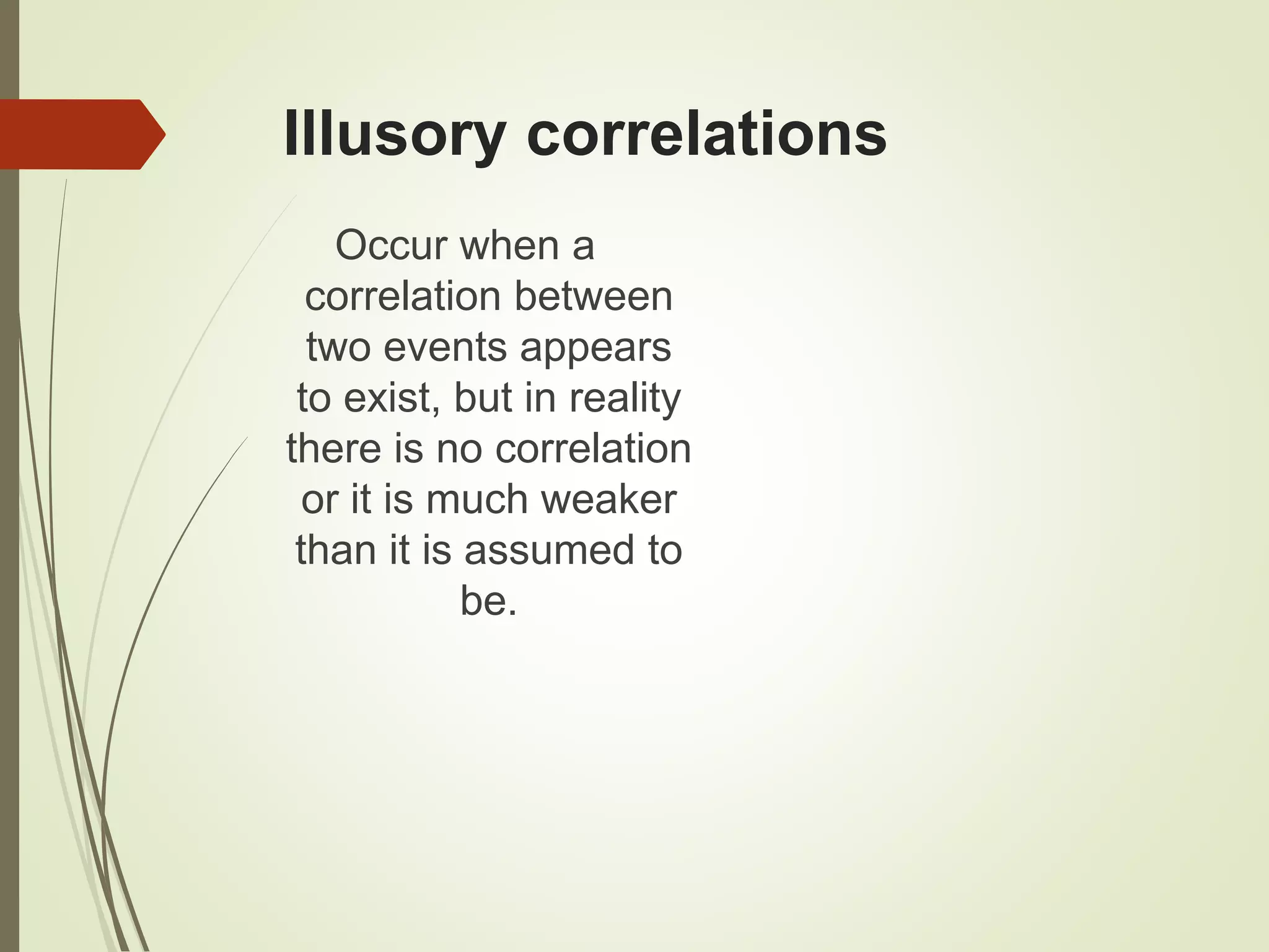 Illusory correlations
Occur when a
correlation between
two events appears
to exist, but in reality
there is no correlation
or it is much weaker
than it is assumed to
be.
 