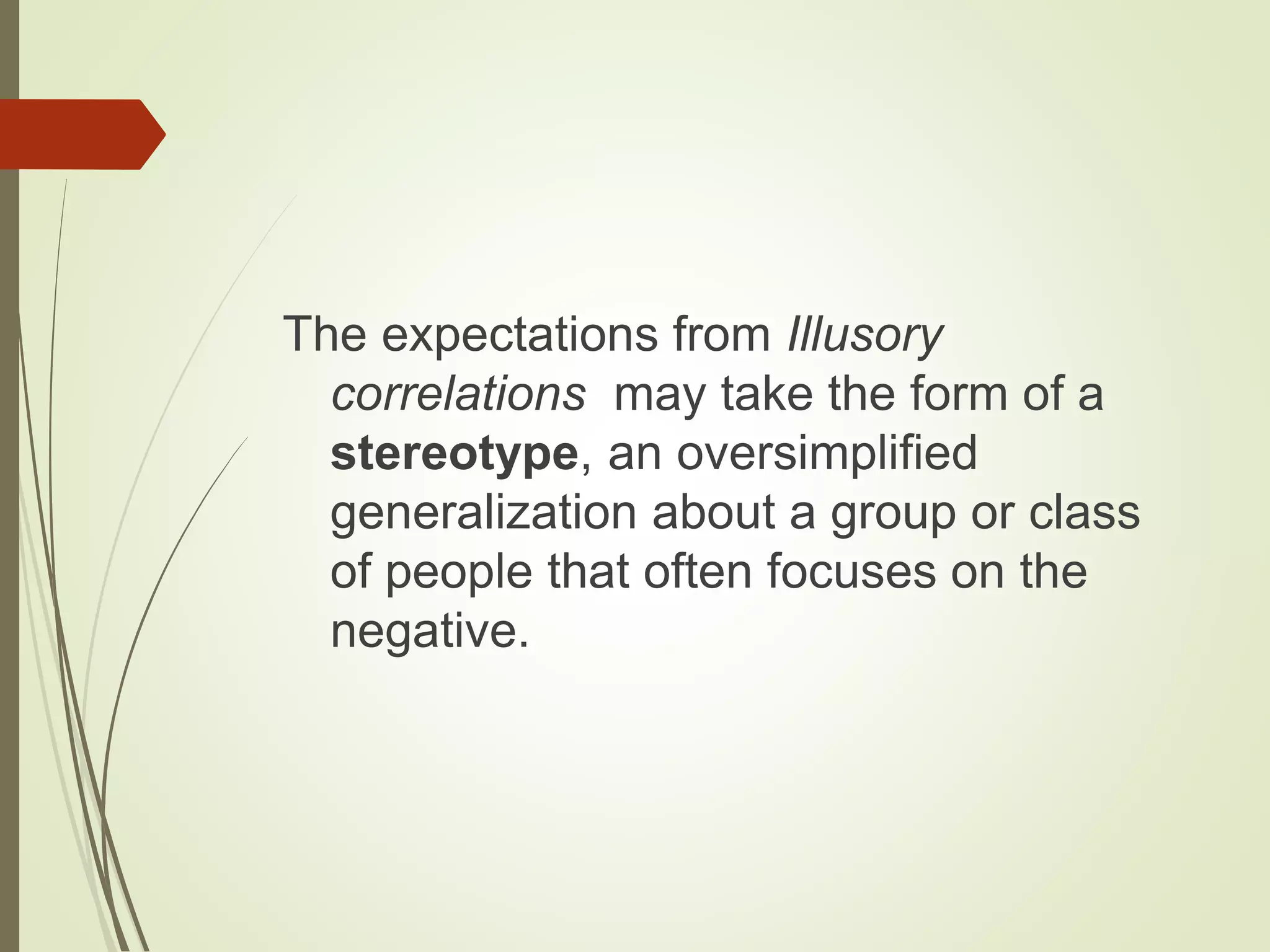 The expectations from Illusory
correlations may take the form of a
stereotype, an oversimplified
generalization about a group or class
of people that often focuses on the
negative.
 