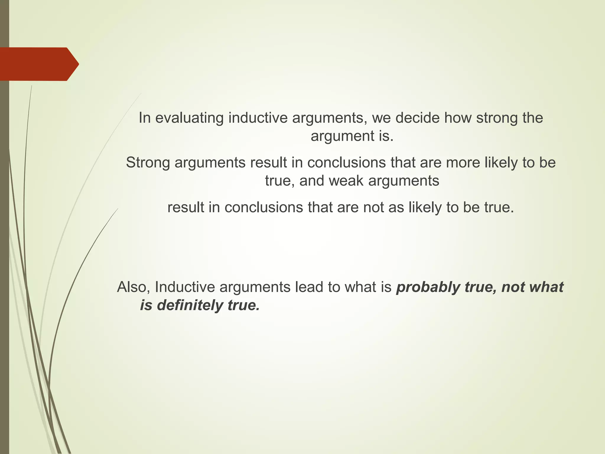 In evaluating inductive arguments, we decide how strong the
argument is.
Strong arguments result in conclusions that are more likely to be
true, and weak arguments
result in conclusions that are not as likely to be true.
Also, Inductive arguments lead to what is probably true, not what
is definitely true.
 